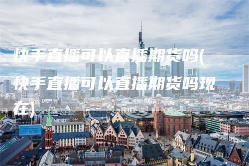 快手直播可以直播期货吗(快手直播可以直播期货吗现在)