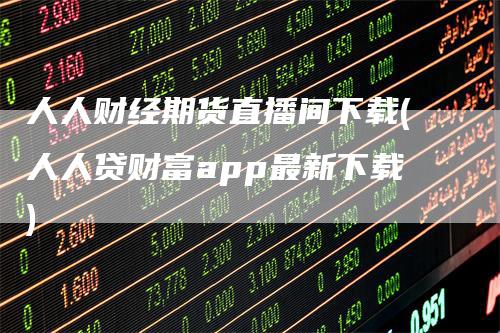 人人财经期货直播间下载(人人贷财富app最新下载)
