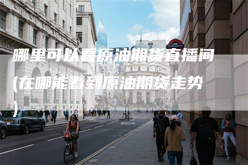 哪里可以看原油期货直播间(在哪能看到原油期货走势)