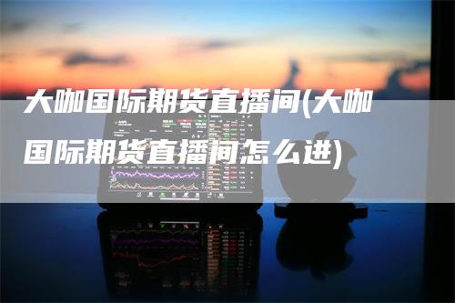 大咖国际期货直播间(大咖国际期货直播间怎么进)