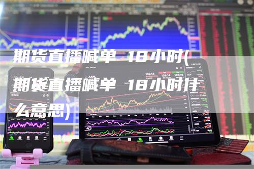 期货直播喊单 18小时(期货直播喊单 18小时什么意思)