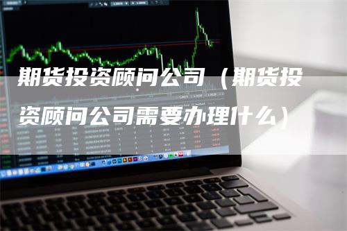 期货投资顾问公司（期货投资顾问公司需要办理什么）
