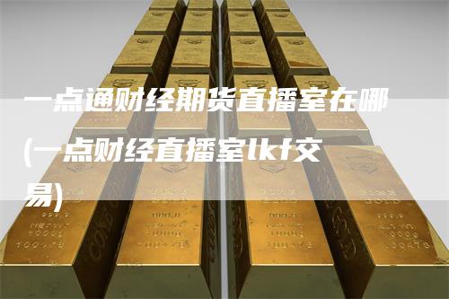 一点通财经期货直播室在哪(一点财经直播室lkf交易)