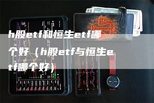 h股etf和恒生etf哪个好（h股etf与恒生etf哪个好）