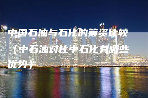 中国石油与石化的筹资比较（中石油对比中石化有哪些优势）