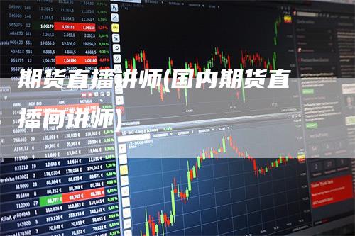 期货直播讲师(国内期货直播间讲师)