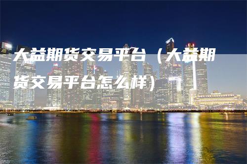 大益期货交易平台（大益期货交易平台怎么样）