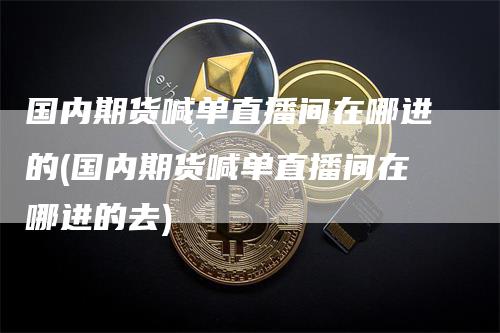 国内期货喊单直播间在哪进的(国内期货喊单直播间在哪进的去)