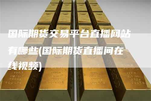 国际期货交易平台直播网站有哪些(国际期货直播间在线视频)