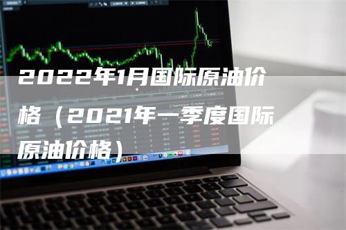 2022年1月国际原油价格（2021年一季度国际原油价格）