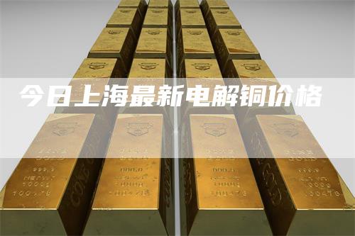 今日上海最新电解铜价格