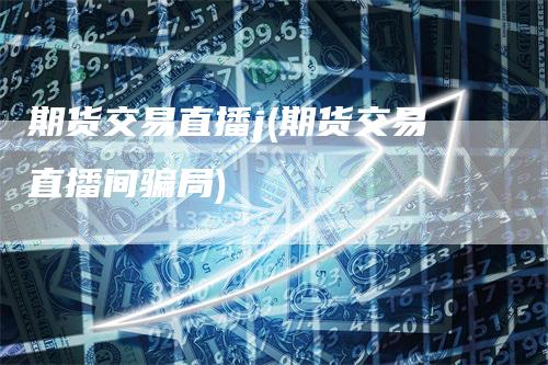 期货交易直播j(期货交易直播间骗局)