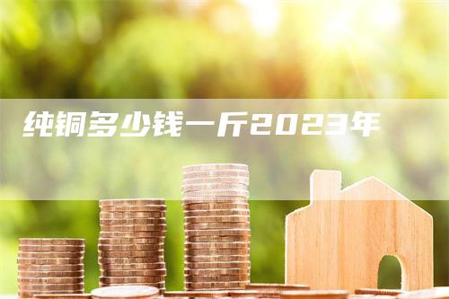 纯铜多少钱一斤2023年