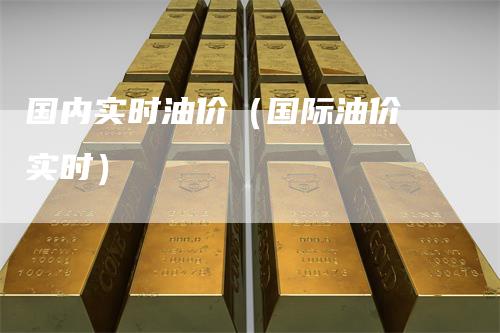 国内实时油价（国际油价 实时）