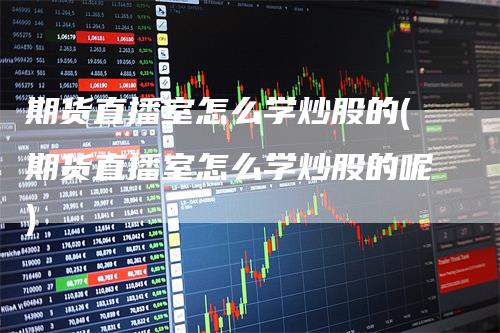 期货直播室怎么学炒股的(期货直播室怎么学炒股的呢)