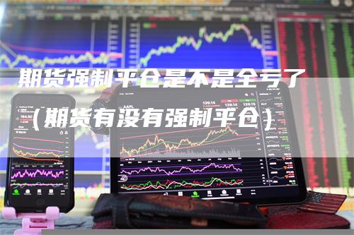 期货强制平仓是不是全亏了（期货有没有强制平仓）