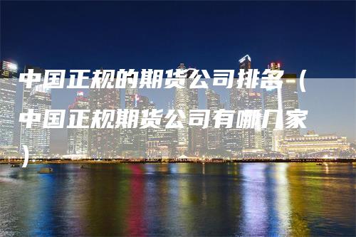 中国正规的期货公司排名（中国正规期货公司有哪几家）