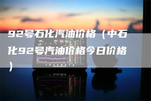 92号石化汽油价格（中石化92号汽油价格今日价格）