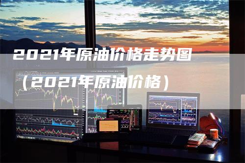 2021年原油价格走势图（2021年原油价格）