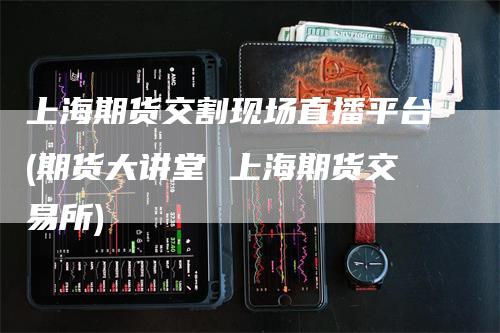 上海期货交割现场直播平台(期货大讲堂 上海期货交易所)