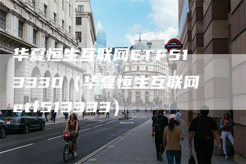 华夏恒生互联网ETF513330（华夏恒生互联网etf513333）