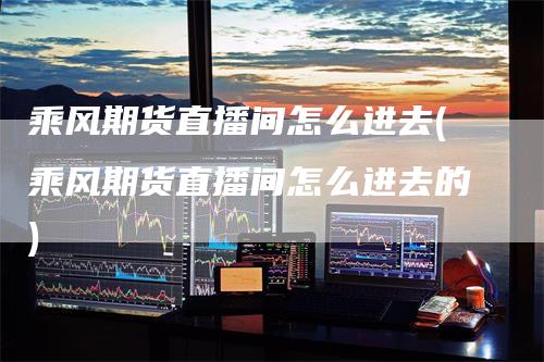 乘风期货直播间怎么进去(乘风期货直播间怎么进去的)