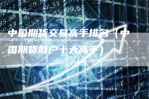 中国期货交易高手排名（中国期货散户十大高手）