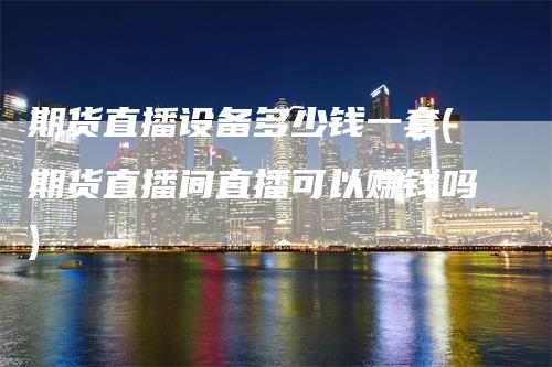 期货直播设备多少钱一套(期货直播间直播可以赚钱吗)