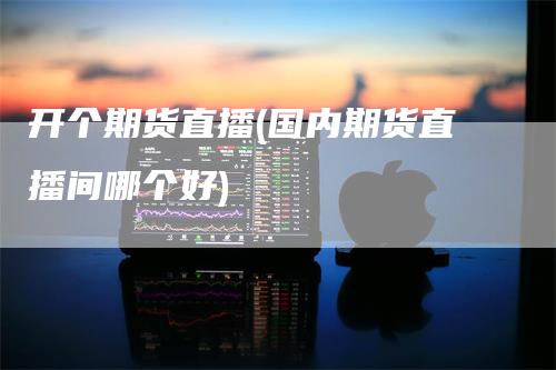 开个期货直播(国内期货直播间哪个好)