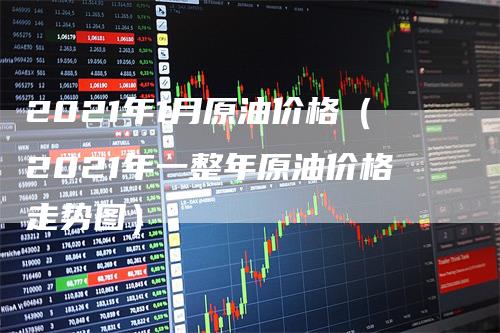 2021年1月原油价格（2021年一整年原油价格走势图）