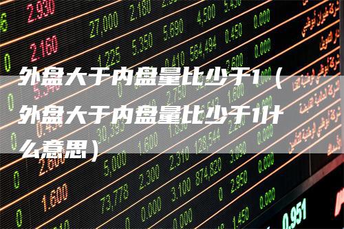外盘大于内盘量比少于1（外盘大于内盘量比少于1什么意思）