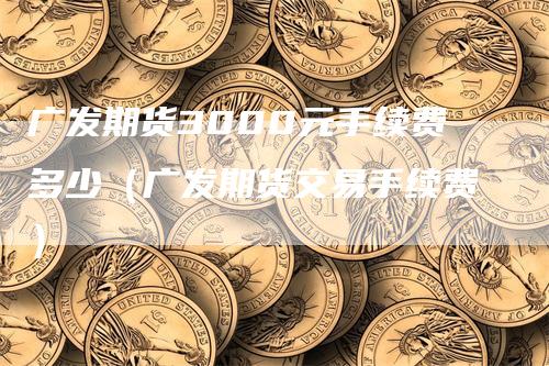 广发期货3000元手续费多少（广发期货交易手续费）