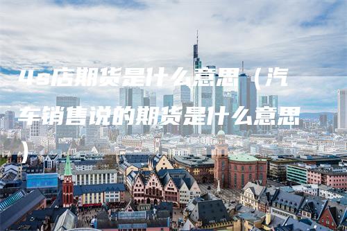 4s店期货是什么意思（汽车销售说的期货是什么意思）