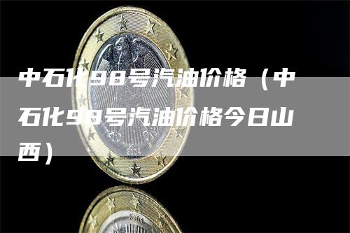中石化98号汽油价格（中石化98号汽油价格今日山西）