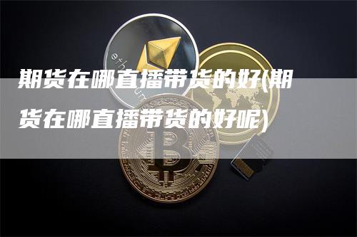 期货在哪直播带货的好(期货在哪直播带货的好呢)