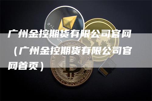 广州金控期货有限公司官网（广州金控期货有限公司官网首页）