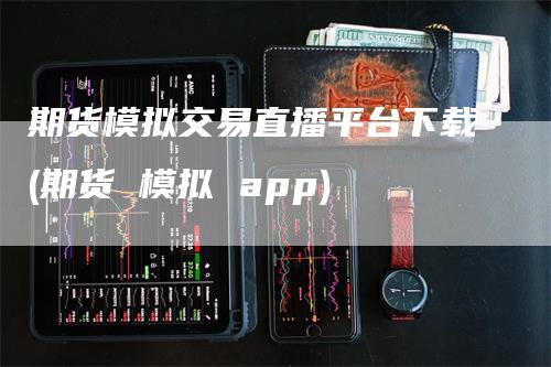 期货模拟交易直播平台下载(期货 模拟 app)