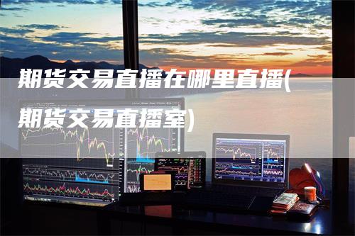 期货交易直播在哪里直播(期货交易直播室)