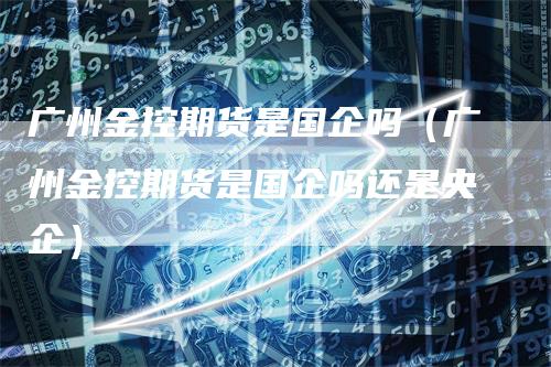 广州金控期货是国企吗（广州金控期货是国企吗还是央企）