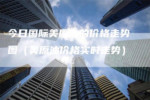 今日国际美原油的价格走势图（美原油价格实时走势）