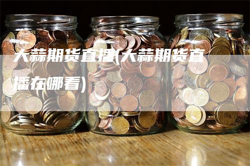 大蒜期货直播(大蒜期货直播在哪看)