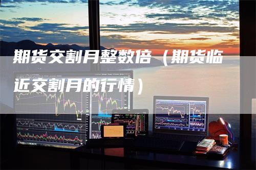 期货交割月整数倍（期货临近交割月的行情）
