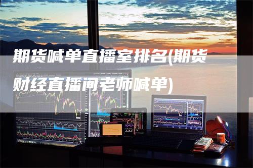 期货喊单直播室排名(期货财经直播间老师喊单)