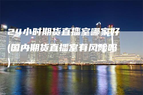 24小时期货直播室哪家好(国内期货直播室有风险吗)