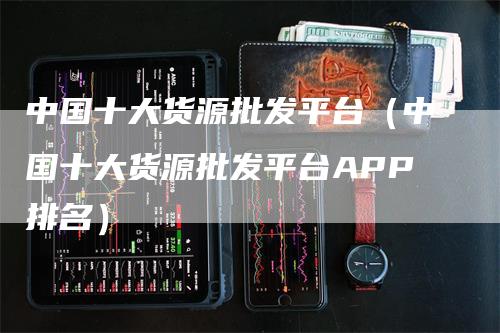 中国十大货源批发平台（中国十大货源批发平台APP排名）
