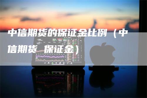 中信期货的保证金比例（中信期货 保证金）