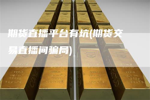 期货直播平台有坑(期货交易直播间骗局)