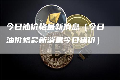 今日油价格最新消息（今日油价格最新消息今日猪价）