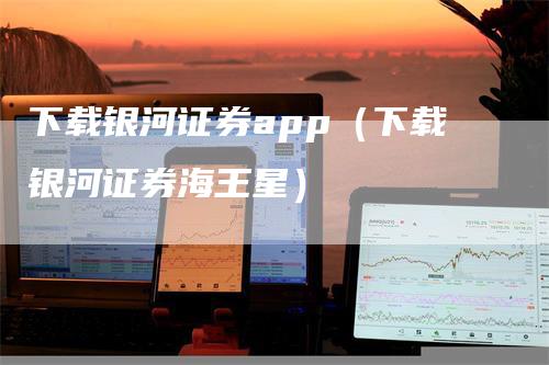 下载银河证券app（下载银河证券海王星）