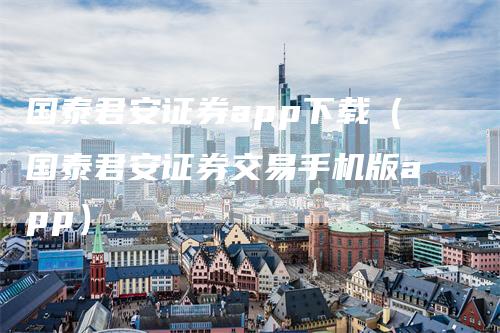 国泰君安证券app下载（国泰君安证券交易手机版app）